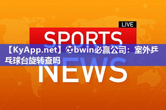 ⚽bwin必赢公司：室外乒乓球台旋转查吗