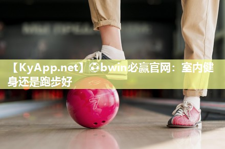 ⚽bwin必赢官网：室内健身还是跑步好