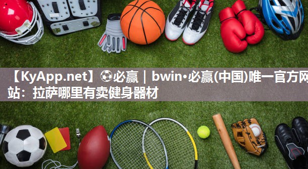 ⚽必赢｜bwin·必赢(中国)唯一官方网站：拉萨哪里有卖健身器材