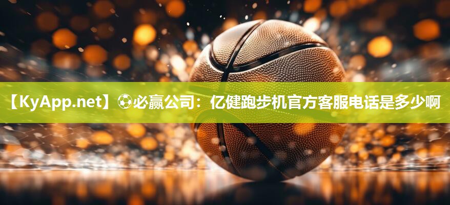 ⚽必赢公司：亿健跑步机官方客服电话是多少啊