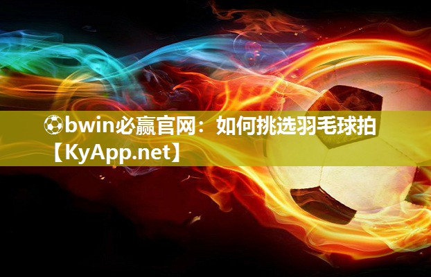 ⚽bwin必赢官网：如何挑选羽毛球拍