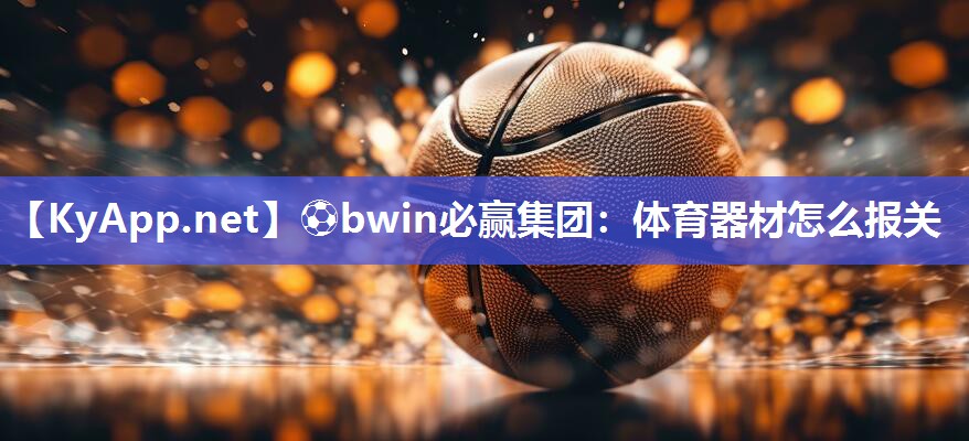 ⚽bwin必赢集团：体育器材怎么报关