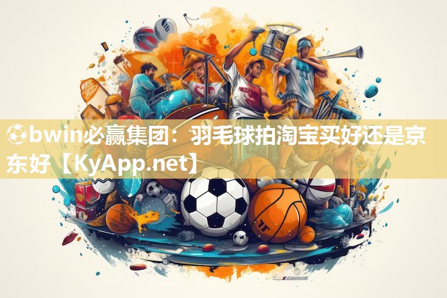 ⚽bwin必赢集团：羽毛球拍淘宝买好还是京东好