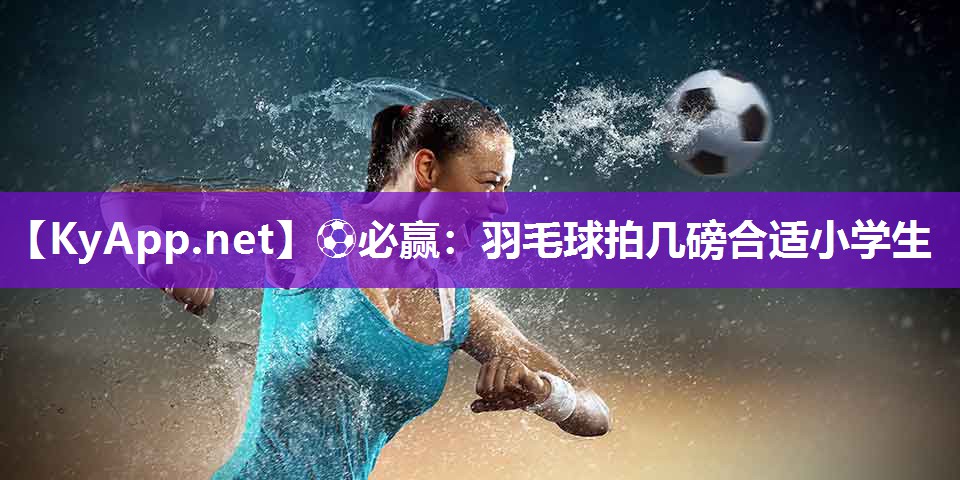 ⚽必赢：羽毛球拍几磅合适小学生